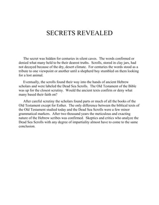 SECRETS REVEALED
The secret was hidden for centuries in silent caves. The words confirmed or
denied what many held to be their dearest truths. Scrolls, stored in clay jars, had
not decayed because of the dry, desert climate. For centuries the words stood as a
tribute to one viewpoint or another until a shepherd boy stumbled on them looking
for a lost animal.
Eventually, the scrolls found their way into the hands of ancient Hebrew
scholars and were labeled the Dead Sea Scrolls. The Old Testament of the Bible
was up for the closest scrutiny. Would the ancient texts confirm or deny what
many based their faith on?
After careful scrutiny the scholars found parts or much of all the books of the
Old Testament except for Esther. The only difference between the biblical texts of
the Old Testament studied today and the Dead Sea Scrolls were a few minor
grammatical markers. After two thousand years the meticulous and exacting
nature of the Hebrew scribes was confirmed. Skeptics and critics who analyze the
Dead Sea Scrolls with any degree of impartiality almost have to come to the same
conclusion.
 