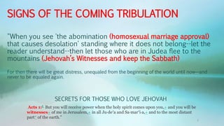 SIGNS OF THE COMING TRIBULATION
"When you see 'the abomination (homosexual marriage approval)
that causes desolation' standing where it does not belong--let the
reader understand--then let those who are in Judea flee to the
mountains (Jehovah’s Witnesses and keep the Sabbath)
For then there will be great distress, unequaled from the beginning of the world until now—and
never to be equaled again.
Acts 1:8 But you will receive power when the holy spirit comes upon you,+ and you will be
witnesses+ of me in Jerusalem,+ in all Ju·de′a and Sa·mar′i·a,+ and to the most distant
part* of the earth.”
SECRETS FOR THOSE WHO LOVE JEHOVAH
1
 