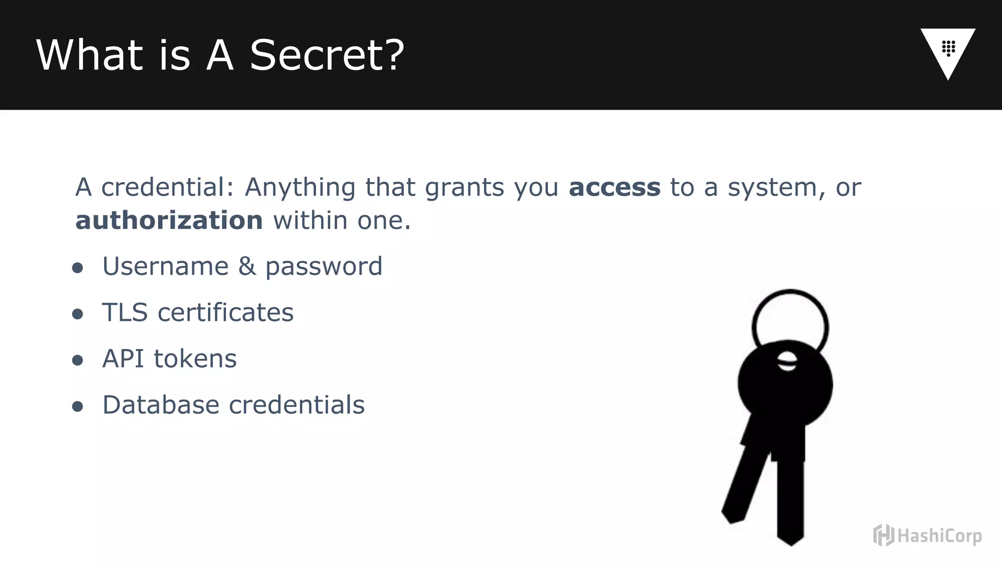 What is A Secret?
A credential: Anything that grants you access to a system, or
authorization within one.
● Username & password
● TLS certificates
● API tokens
● Database credentials
 