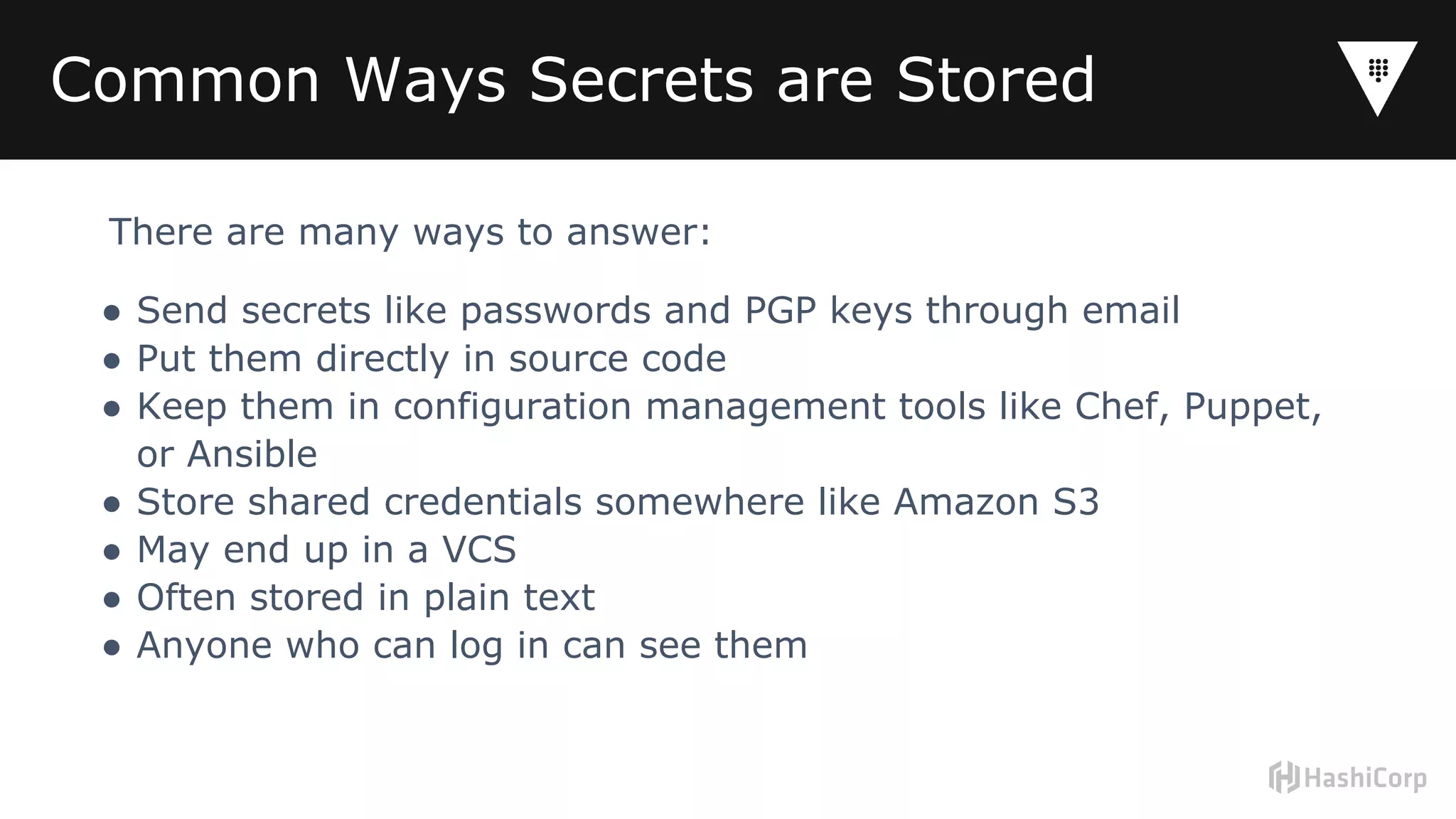Common Ways Secrets are Stored
There are many ways to answer:
● Send secrets like passwords and PGP keys through email
● Put them directly in source code
● Keep them in configuration management tools like Chef, Puppet,
or Ansible
● Store shared credentials somewhere like Amazon S3
● May end up in a VCS
● Often stored in plain text
● Anyone who can log in can see them
 