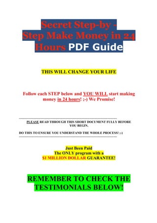 Secret Step-by -
  Step Make Money in 24
    Hours PDF Guide

                    THIS WILL CHANGE YOUR LIFE



   Follow each STEP below and YOU WILL start making
            money in 24 hours! ;-) We Promise!


---------------------------------------------------------------------------------------------
       PLEASE READ THROUGH THIS SHORT DOCUMENT FULLY BEFORE
                                                YOU BEGIN.

DO THIS TO ENSURE YOU UNDERSTAND THE WHOLE PROCESS! ;-)
---------------------------------------------------------------------------------------------


                              Just Been Paid
                         The ONLY program with a
                    $1 MILLION DOLLAR GUARANTEE!




       REMEMBER TO CHECK THE
        TESTIMONIALS BELOW!
 