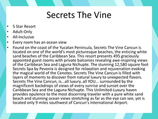 Secrets The Vine
• 5 Star Resort
• Adult-Only
• All-Inclusive
• Every room has an ocean view
• Found on the coast of the Yucatan Peninsula, Secrets The Vine Cancun is
located on one of the world's most picturesque beaches, the enticing white
sand beaches of the Caribbean Sea. This resort presents 495 graciously
appointed guest rooms with private balconies revealing awe-inspiring views
of the Caribbean Sea and Laguna Nichupte. The stunning 12,580 square foot
Secrets Spa by Pevonia is designed for relaxation and rejuvenation evoking
the magical world of the Cenotes. Secrets The Vine Cancun is filled with
layers of moments to discover from natural luxury to unexpected flavors.
Secrets The Vine Cancun, is...all luxury..all YOU... surrounded by the
magnificent backdrops of views of every sunrise and sunset over the
Caribbean Sea and the Laguna Nichupte. This Unlimited-Luxury haven
provides opulence to the most discerning traveler with a pure white sand
beach and stunning ocean views stretching as far as the eye can see, yet is
located only 9 miles southwest of Cancun's International Airport.
 