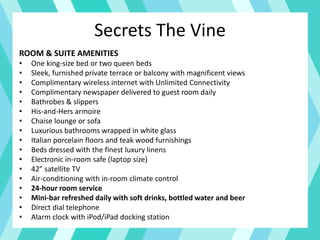 Secrets The Vine
ROOM & SUITE AMENITIES
• One king-size bed or two queen beds
• Sleek, furnished private terrace or balcony with magnificent views
• Complimentary wireless internet with Unlimited Connectivity
• Complimentary newspaper delivered to guest room daily
• Bathrobes & slippers
• His-and-Hers armoire
• Chaise lounge or sofa
• Luxurious bathrooms wrapped in white glass
• Italian porcelain floors and teak wood furnishings
• Beds dressed with the finest luxury linens
• Electronic in-room safe (laptop size)
• 42” satellite TV
• Air-conditioning with in-room climate control
• 24-hour room service
• Mini-bar refreshed daily with soft drinks, bottled water and beer
• Direct dial telephone
• Alarm clock with iPod/iPad docking station
 