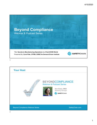 4/15/2020
1
Title: Secrets to Manufacturing Operations in a Post-COVID World
Presented By: Carol Ptak, CFPIM, CIRM,The Demand Driven Institute
Beyond Compliance
Webinar & Podcast Series
SafetyChain.com
Your Host
Beyond Compliance Webinar Series
Webinar & Podcast Series
BEYONDCOMPLIANCE
Ann Grace, MBA
Marketing Manager
1
2
 