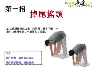 第一招 掉尾搖頭 2. 以鼻緩緩吸氣之後，向前彎，雙手下壓，一邊以口緩慢吐氣，一邊頭左右搖擺。 作用： 紓肝解鬱，調整背部經絡， 紓解頸部僵硬、腰酸背痛 