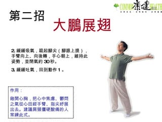 第二招 大鵬展翅 2. 緩緩吸氣，踮起腳尖（腳跟上提），手臂向上、向後轉，手心朝上，維持此姿勢，並閉氣約 30 秒。 3. 緩緩吐氣，回到動作 1 。 作用： 敞開心胸，把心中焦慮、鬱悶之氣從心田經手臂、指尖紓展出去。建議肩頸僵硬酸痛的人常練此式。 