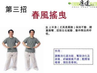 第三招 春風搖曳 2. 上半身（尤其是肩膀）保持不動，膝蓋微彎，屁股左右搖動，動作間自然呼吸。 作用： 調整消化道功能，幫助消化及排氣，紓緩脹氣不適；鬆開脊椎骨，預防長骨刺。 