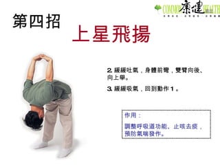 第四招 上星飛揚 2. 緩緩吐氣，身體前彎，雙臂向後、向上舉。 3. 緩緩吸氣，回到動作 1 。 作用： 調整呼吸道功能、止咳去痰，預防氣喘發作。 