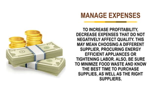 MANAGE EXPENSES
TO INCREASE PROFITABILITY,
DECREASE EXPENSES THAT DO NOT
NEGATIVELY AFFECT QUALITY. THIS
MAY MEAN CHOOSING A DIFFERENT
SUPPLIER, PROCURING ENERGY
EFFICIENT APPLIANCES OR
TIGHTENING LABOR. ALSO, BE SURE
TO MINIMIZE FOOD WASTE AND KNOW
THE BEST TIME TO PURCHASE
SUPPLIES, AS WELL AS THE RIGHT
SUPPLIERS.
 
