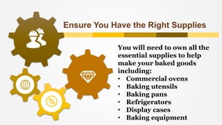 Ensure You Have the Right Supplies
You will need to own all the
essential supplies to help
make your baked goods
including:
• Commercial ovens
• Baking utensils
• Baking pans
• Refrigerators
• Display cases
• Baking equipment
 