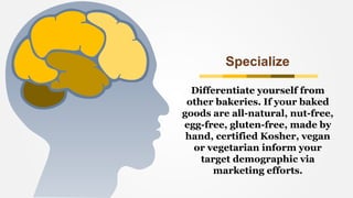 Specialize
Differentiate yourself from
other bakeries. If your baked
goods are all-natural, nut-free,
egg-free, gluten-free, made by
hand, certified Kosher, vegan
or vegetarian inform your
target demographic via
marketing efforts.
 