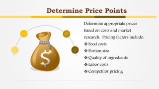 Determine Price Points
Determine appropriate prices
based on costs and market
research. Pricing factors include:
Food costs
Portion size
Quality of ingredients
Labor costs
Competitor pricing
 
