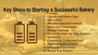 Key Steps to Starting a Successful Bakery
1. Choose your Bakery Type
2. Have a Plan
3. Determine the Best Location
4. Know your Competition
5. Manage Expenses
6. Ensure You Have the Right Supplies
7. Specialize
8. Compete on Quality, not Price
9. Establish Quality Control
10.Determine Price Points
11.Market Your Product
 
