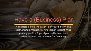 Have a (Business) Plan
A business plan is the essence of your bakery, and
a poor and unrealistic business plan will not earn
you any profits. A good plan will also attract
potential investors or banks for financing.
 