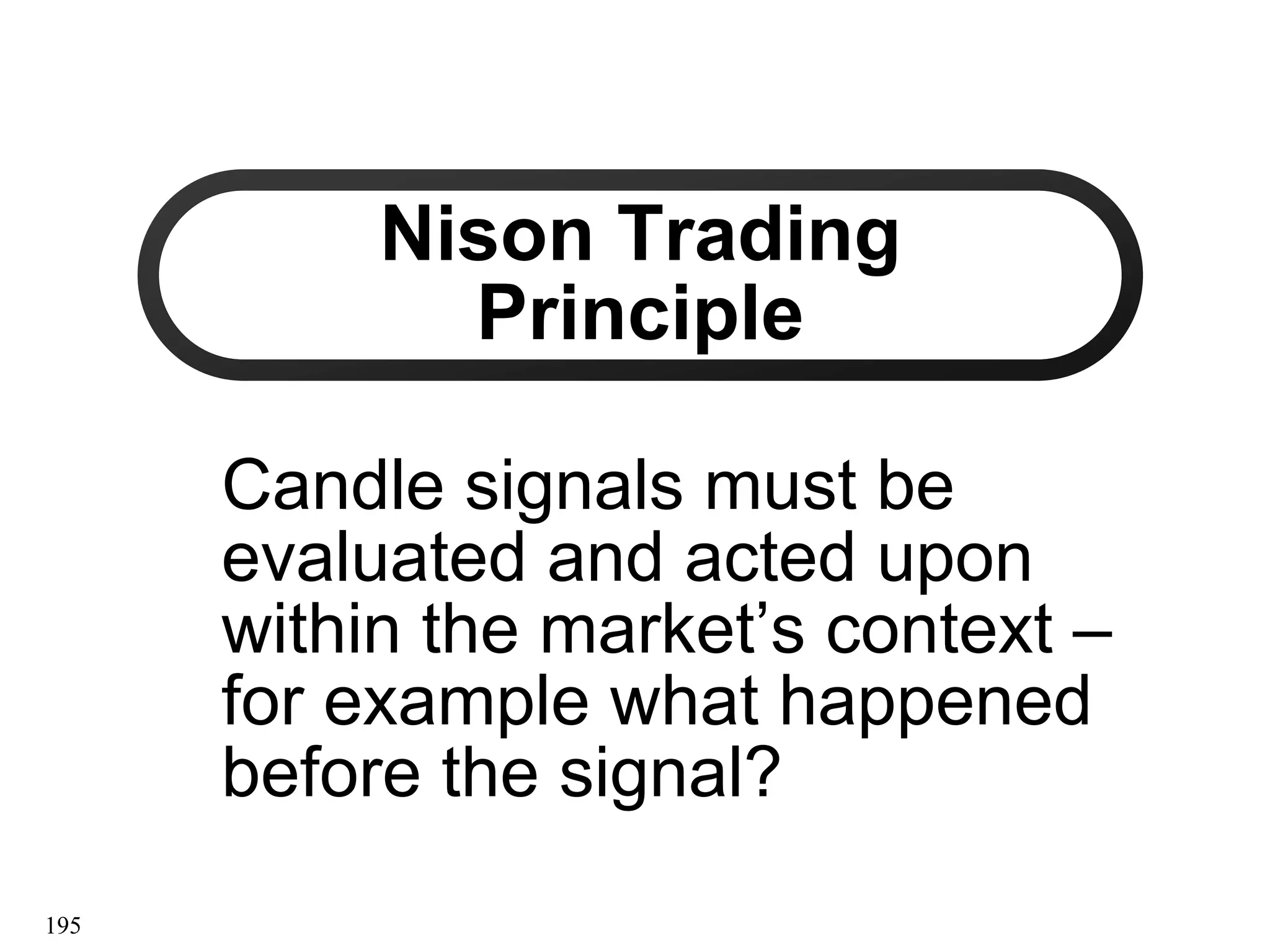 195
Nison Trading
Nison Trading
Principle
Principle
Candle signals must be
Candle signals must be
evaluated and acted upon
evaluated and acted upon
within the market’s context
within the market’s context –
–
for example what happened
for example what happened
before the signal?
before the signal?
 