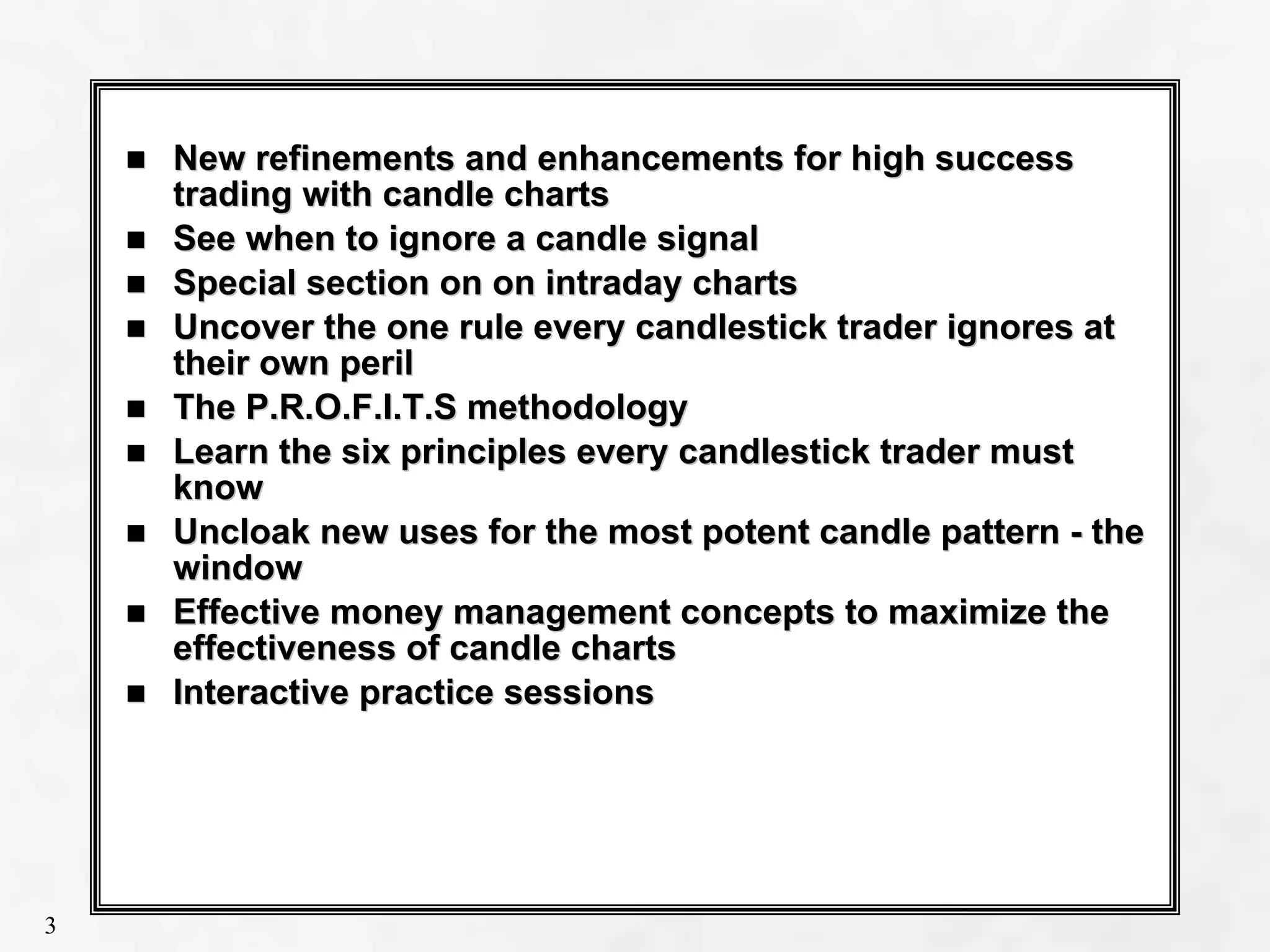 Slide 3
3
New refinements and enhancements for high success
New refinements and enhancements for high success
trading with candle charts
trading with candle charts
See when to ignore a candle signal
See when to ignore a candle signal
Special section on
Special section on on
on intraday charts
intraday charts
Uncover the one rule every candlestick trader ignores at
Uncover the one rule every candlestick trader ignores at
their own peril
their own peril
The P.R.O.F.I.T.S methodology
The P.R.O.F.I.T.S methodology
Learn the six principles every candlestick trader must
Learn the six principles every candlestick trader must
know
know
Uncloak new uses for the most potent candle pattern
Uncloak new uses for the most potent candle pattern -
- the
the
window
window
Effective money management concepts to maximize the
Effective money management concepts to maximize the
effectiveness of candle charts
effectiveness of candle charts
Interactive practice sessions
Interactive practice sessions
3
 