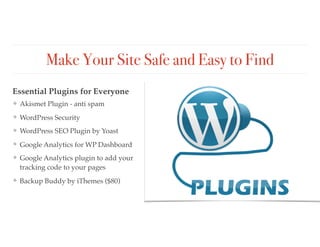 Make Your Site Safe and Easy to Find
❖ Akismet Plugin - anti spam
❖ WordPress Security
❖ WordPress SEO Plugin by Yoast
❖ Google Analytics for WP Dashboard
❖ Google Analytics plugin to add your
tracking code to your pages
❖ Backup Buddy by iThemes ($80)
Essential Plugins for Everyone
 