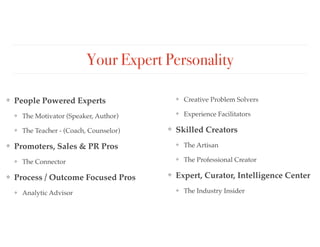 Your Expert Personality
❖ People Powered Experts
❖ The Motivator (Speaker, Author)
❖ The Teacher - (Coach, Counselor)
❖ Promoters, Sales & PR Pros
❖ The Connector
❖ Process / Outcome Focused Pros
❖ Analytic Advisor
❖ Creative Problem Solvers
❖ Experience Facilitators
❖ Skilled Creators
❖ The Artisan
❖ The Professional Creator
❖ Expert, Curator, Intelligence Center
❖ The Industry Insider
 