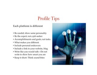Profile Tips
• Be candid; show some personality
• Be the expert; not a job seeker
• Accomplishments and goals; not tasks
• What makes you different
• Include personal endeavors
• Include a link to your website, blog
• Write like you would talk—Do not
write to show how smart you are
• Keep it short: Think sound bites
Each platform is different
 