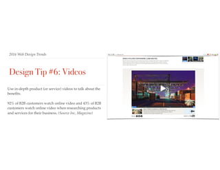 2016 Web Design Trends
Design Tip #6: Videos
Use in-depth product (or service) videos to talk about the
beneﬁts.
92% of B2B customers watch online video and 43% of B2B
customers watch online video when researching products
and services for their business. (Source Inc, Magazine)
 
