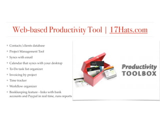 Web-based Productivity Tool | 17Hats.com
❖ Contacts/clients database
❖ Project Management Tool
❖ Syncs with email
❖ Calendar that syncs with your desktop
❖ To-Do task list organizer
❖ Invoicing by project
❖ Time tracker
❖ Workﬂow organizer
❖ Bookkeeping feature - links with bank
accounts and Paypal in real time, runs reports
 