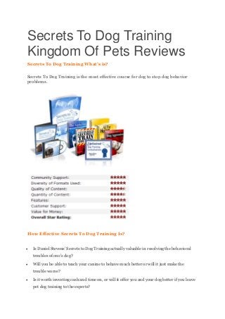 Secrets To Dog Training
Kingdom Of Pets Reviews
Secrets To Dog Training What’s is?
Secrets To Dog Training is the most effective course for dog to stop dog behavior
problems.
How Effective Secrets To Dog Training Is?
 Is Daniel Stevens’ Secrets to Dog Training actually valuable in resolving the behavioral
troubles of one’s dog?
 Will you be able to teach your canine to behave much better or will it just make the
trouble worse?
 Is it worth investing cash and time on, or will it offer you and your dog better if you leave
pet dog training to the experts?
 
