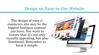 Design an Easy-to-Use Website
The design of your e-
commerce site may be the
biggest business expense
you have. You want to
ensure that it’s not only
visually appealing, but also
functional. Remember to
keep it simple.
 