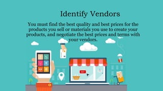 Identify Vendors
You must find the best quality and best prices for the
products you sell or materials you use to create your
products, and negotiate the best prices and terms with
your vendors.
 