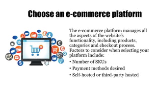 Choose an e-commerce platform
The e-commerce platform manages all
the aspects of the website’s
functionality, including products,
categories and checkout process.
Factors to consider when selecting your
platform include:
• Number of SKUs
• Payment methods desired
• Self-hosted or third-party hosted
 