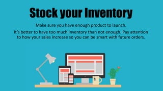 Stock your Inventory
Make sure you have enough product to launch.
It’s better to have too much inventory than not enough. Pay attention
to how your sales increase so you can be smart with future orders.
 