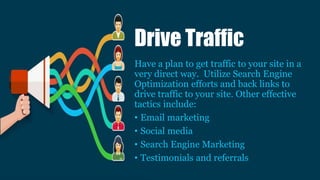 Have a plan to get traffic to your site in a
very direct way. Utilize Search Engine
Optimization efforts and back links to
drive traffic to your site. Other effective
tactics include:
• Email marketing
• Social media
• Search Engine Marketing
• Testimonials and referrals
Drive Traffic
 