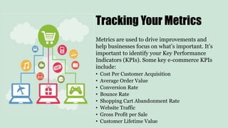 Metrics are used to drive improvements and
help businesses focus on what’s important. It’s
important to identify your Key Performance
Indicators (KPIs). Some key e-commerce KPIs
include:
• Cost Per Customer Acquisition
• Average Order Value
• Conversion Rate
• Bounce Rate
• Shopping Cart Abandonment Rate
• Website Traffic
• Gross Profit per Sale
• Customer Lifetime Value
Tracking Your Metrics
 