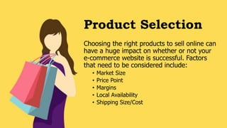 Product Selection
Choosing the right products to sell online can
have a huge impact on whether or not your
e-commerce website is successful. Factors
that need to be considered include:
• Market Size
• Price Point
• Margins
• Local Availability
• Shipping Size/Cost
 