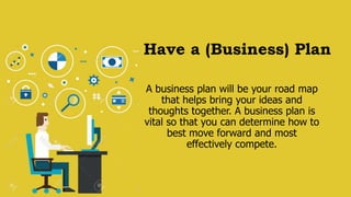 Have a (Business) Plan
A business plan will be your road map
that helps bring your ideas and
thoughts together. A business plan is
vital so that you can determine how to
best move forward and most
effectively compete.
 