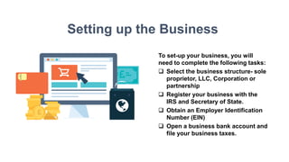 Setting up the Business
To set-up your business, you will
need to complete the following tasks:
 Select the business structure- sole
proprietor, LLC, Corporation or
partnership
 Register your business with the
IRS and Secretary of State.
 Obtain an Employer Identification
Number (EIN)
 Open a business bank account and
file your business taxes.
 