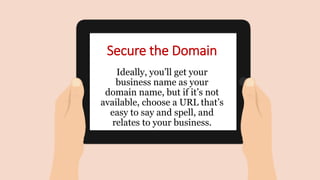 Secure the Domain
Ideally, you’ll get your
business name as your
domain name, but if it’s not
available, choose a URL that’s
easy to say and spell, and
relates to your business.
 