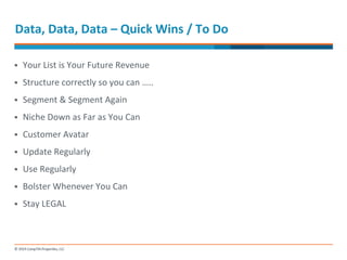 Data, 
Data, 
Data 
– 
Quick 
Wins 
/ 
To 
Do 
§ Your 
List 
is 
Your 
Future 
Revenue 
§ Structure 
correctly 
so 
you 
can 
….. 
§ Segment 
& 
Segment 
Again 
§ Niche 
Down 
as 
Far 
as 
You 
Can 
§ Customer 
Avatar 
§ Update 
Regularly 
§ Use 
Regularly 
§ Bolster 
Whenever 
You 
Can 
§ Stay 
LEGAL 
 
