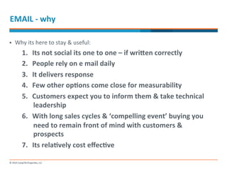 EMAIL 
-­‐ 
why 
§ Why 
its 
here 
to 
stay 
& 
useful: 
1. Its 
not 
social 
its 
one 
to 
one 
– 
if 
wri]en 
correctly 
2. People 
rely 
on 
e 
mail 
daily 
3. It 
delivers 
response 
4. Few 
other 
opMons 
come 
close 
for 
measurability 
5. Customers 
expect 
you 
to 
inform 
them 
& 
take 
technical 
leadership 
6. With 
long 
sales 
cycles 
& 
‘compelling 
event’ 
buying 
you 
need 
to 
remain 
front 
of 
mind 
with 
customers 
& 
prospects 
7. Its 
relaMvely 
cost 
effecMve 
 