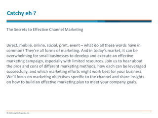 Catchy 
eh 
? 
The 
Secrets 
to 
Effec-ve 
Channel 
Marke-ng 
Direct, 
mobile, 
online, 
social, 
print, 
event 
– 
what 
do 
all 
these 
words 
have 
in 
common? 
They’re 
all 
forms 
of 
marke-ng. 
And 
in 
today’s 
market, 
it 
can 
be 
overwhelming 
for 
small 
businesses 
to 
develop 
and 
execute 
an 
effec-ve 
marke-ng 
campaign, 
especially 
with 
limited 
resources. 
Join 
us 
to 
hear 
about 
the 
pros 
and 
cons 
of 
different 
marke-ng 
methods, 
how 
each 
can 
be 
leveraged 
successfully, 
and 
which 
marke-ng 
efforts 
might 
work 
best 
for 
your 
business. 
We’ll 
focus 
on 
marke-ng 
objec-ves 
specific 
to 
the 
channel 
and 
share 
insights 
on 
how 
to 
build 
an 
effec-ve 
marke-ng 
plan 
to 
meet 
your 
company 
goals. 
 