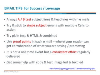 EMAIL 
TIPS 
for 
Success 
/ 
Leverage 
§ Always 
A 
/ 
B 
test 
subject 
lines 
& 
headlines 
within 
e 
mails 
§ Try 
& 
s-ck 
to 
single 
subject 
emails 
with 
mul-ple 
Calls 
to 
ac-on 
§ Try 
plain 
text 
& 
HTML 
& 
combined 
§ Use 
proof 
points 
in 
each 
e 
mail 
– 
where 
your 
reader 
can 
get 
corrobora-on 
of 
what 
you 
are 
saying 
/ 
promo-ng 
§ It 
is 
not 
a 
one 
-me 
event 
but 
a 
consistent 
effort 
regularly 
delivered 
§ Get 
some 
help 
with 
copy 
& 
test 
image 
led 
& 
text 
led 
http://www.copyblogger.com/37-email-marketing-tips/ 
 