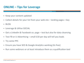 ONLINE 
– 
Tips 
for 
Leverage 
§ Keep 
your 
content 
updated 
§ Collect 
details 
for 
your 
list 
from 
your 
web 
site 
– 
landing 
pages 
= 
key 
§ BLOG 
§ Leverage 
& 
U-lise 
SOCIAL 
§ Get 
a 
LinkedIn 
& 
Facebook 
co. 
page 
– 
test 
but 
also 
for 
data 
cleansing 
§ Test 
FB 
or 
LI 
Adver-sing 
– 
small 
£10 
per 
day 
will 
tell 
you 
loads 
§ Try 
some 
PPC 
§ Ensure 
you 
have 
SEO 
& 
Google 
Analy-cs 
working 
(its 
free) 
§ Run 
some 
webinars 
or 
at 
least 
introduce 
them 
as 
a 
qualifica-on 
tool 
 