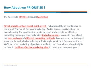 How 
About 
we 
PRIORITISE 
? 
The 
Secrets 
to 
Effec-ve 
Channel 
Marke-ng 
Direct, 
mobile, 
online, 
social, 
print, 
event 
– 
what 
do 
all 
these 
words 
have 
in 
common? 
They’re 
all 
forms 
of 
marke-ng. 
And 
in 
today’s 
market, 
it 
can 
be 
overwhelming 
for 
small 
businesses 
to 
develop 
and 
execute 
an 
effec-ve 
marke-ng 
campaign, 
especially 
with 
limited 
resources. 
Join 
us 
to 
hear 
about 
the 
pros 
and 
cons 
of 
different 
marke-ng 
methods, 
how 
each 
can 
be 
leveraged 
successfully, 
and 
which 
marke-ng 
efforts 
might 
work 
best 
for 
your 
business. 
We’ll 
focus 
on 
marke-ng 
objec-ves 
specific 
to 
the 
channel 
and 
share 
insights 
on 
how 
to 
build 
an 
effec-ve 
marke-ng 
plan 
to 
meet 
your 
company 
goals. 
 