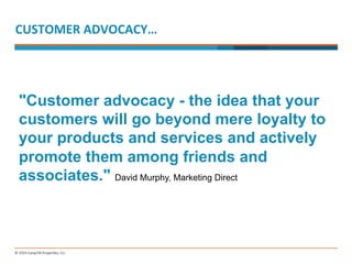 CUSTOMER 
ADVOCACY… 
"Customer advocacy - the idea that your 
customers will go beyond mere loyalty to 
your products and services and actively 
promote them among friends and 
associates." David Murphy, Marketing Direct 
 