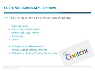 CUSTOMER 
ADVOCACY… 
Delivery 
§ VITAL 
part 
of 
today’s 
mix 
& 
the 
are 
many 
levels 
of 
advocacy: 
– Video 
Case 
Study 
– Wrinen 
Case 
Study 
Branded 
– Wrinen 
Case 
Study 
– 
Vanilla 
– Tes-monial 
– Quotes 
– Willingness 
to 
do 
Reference 
Calls 
– Willingness 
to 
do 
Reference 
Mee-ng 
– Willingness 
to 
Speak 
at 
Your 
Events 
– 
internal 
or 
external 
 