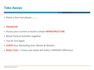 Take 
Aways 
§ Make 
a 
Start 
but 
please………. 
§ PRIORITISE 
§ Assess 
your 
current 
or 
build 
a 
simple 
INFRASTRUCTURE 
§ Blend 
Tac-cal 
Ac-vi-es 
together 
§ Test 
& 
Test 
Again 
§ LAYER 
Your 
Marke-ng 
Over 
Weeks 
& 
Months 
§ Make 
Time 
– 
3 
hours 
per 
week 
will 
make 
a 
MASSIVE 
difference 
 