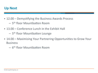 Up 
Next 
§ 12.00 
– 
Demys-fying 
the 
Business 
Awards 
Process 
– 5th 
floor 
Mountbanen 
Room 
§ 13.00 
– 
Conference 
Lunch 
in 
the 
Exhibit 
Hall 
– 5th 
floor 
Mountbanen 
Lounge 
§ 14.00 
– 
Maximising 
Your 
Partnering 
Opportuni-es 
to 
Grow 
Your 
Business 
– 6th 
floor 
Mountbanen 
Room 
 