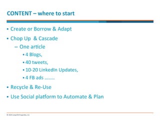 CONTENT 
– 
where 
to 
start 
§ Create 
or 
Borrow 
& 
Adapt 
§ Chop 
Up 
& 
Cascade 
– One 
ar-cle 
§ 4 
Blogs, 
§ 40 
tweets, 
§ 10-­‐20 
LinkedIn 
Updates, 
§ 4 
FB 
ads 
…….. 
§ Recycle 
& 
Re-­‐Use 
§ Use 
Social 
placorm 
to 
Automate 
& 
Plan 
 