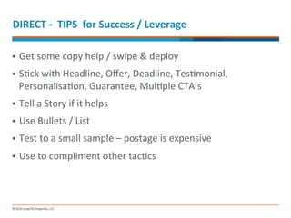 DIRECT 
-­‐ 
TIPS 
for 
Success 
/ 
Leverage 
§ Get 
some 
copy 
help 
/ 
swipe 
& 
deploy 
§ S-ck 
with 
Headline, 
Offer, 
Deadline, 
Tes-monial, 
Personalisa-on, 
Guarantee, 
Mul-ple 
CTA’s 
§ Tell 
a 
Story 
if 
it 
helps 
§ Use 
Bullets 
/ 
List 
§ Test 
to 
a 
small 
sample 
– 
postage 
is 
expensive 
§ Use 
to 
compliment 
other 
tac-cs 
 