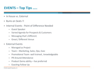 EVENTS 
– 
Top 
Tips 
….. 
§ In 
house 
vs. 
External 
§ Bums 
on 
Seats 
!! 
§ Internal 
Events 
-­‐ 
Point 
of 
Difference 
Needed 
– Guest 
Speaker 
– Varied 
Agenda 
for 
Prospects 
& 
Customers 
– Messaging 
that’s 
Different 
– Great 
/ 
Different 
Venue 
§ External 
Events 
– Managed 
as 
Project 
– Team 
– 
Marke-ng, 
Sales, 
Ops, 
Exec 
– Promo-onal 
Team-­‐ 
well 
trained 
, 
knowledgeable 
– PR 
Around 
Anendance 
– Product 
Demo 
ability 
– 
live 
preferred 
– Exac-ng 
Follow 
Up 
 