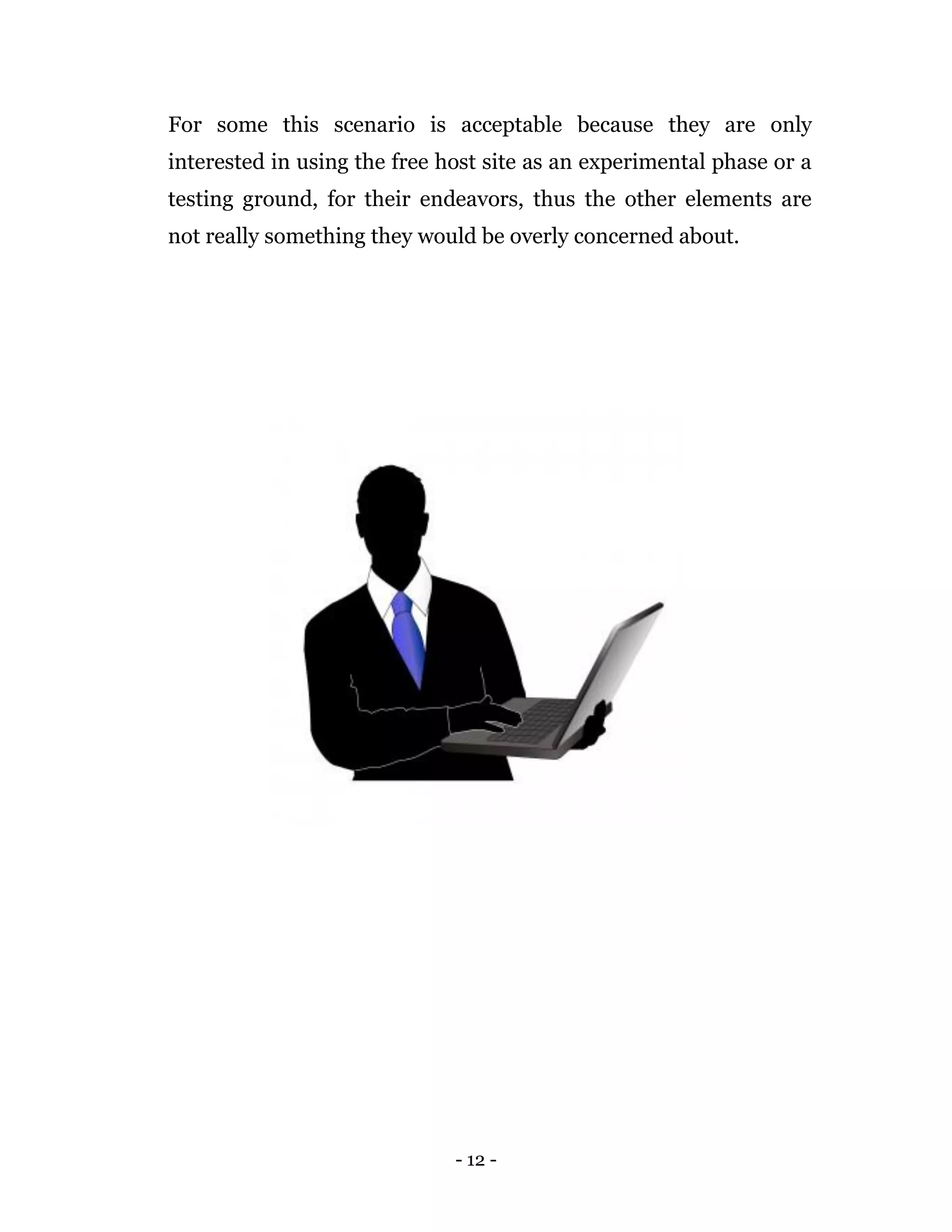 - 12 -
For some this scenario is acceptable because they are only
interested in using the free host site as an experimental phase or a
testing ground, for their endeavors, thus the other elements are
not really something they would be overly concerned about.
 